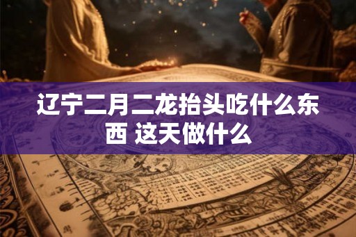 辽宁二月二龙抬头吃什么东西 这天做什么