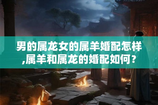 男的属龙女的属羊婚配怎样,属羊和属龙的婚配如何？