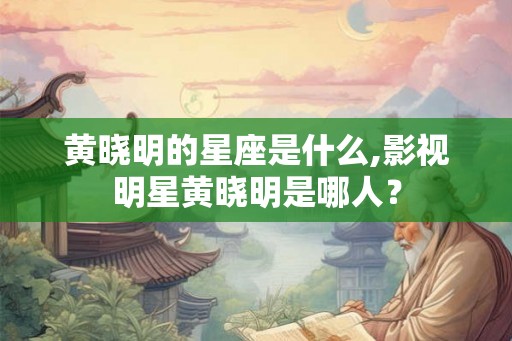 黄晓明的星座是什么,影视明星黄晓明是哪人？