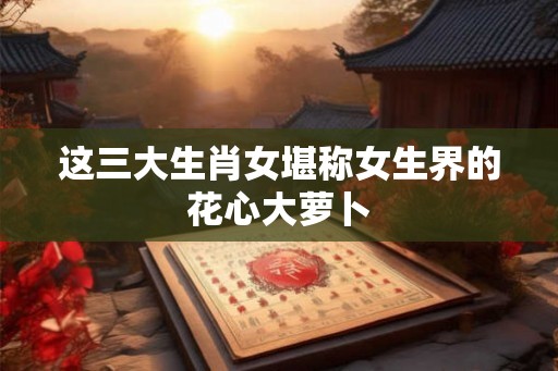 这三大生肖女堪称女生界的花心大萝卜