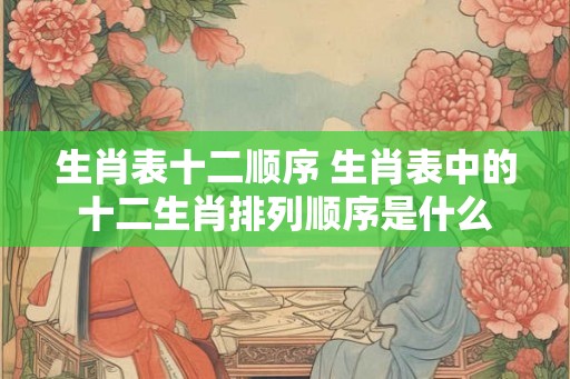 生肖表十二顺序 生肖表中的十二生肖排列顺序是什么 生肖表十二顺序 生肖表中的十二生肖排列顺序是什么