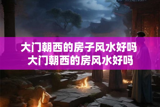 大门朝西的房子风水好吗 大门朝西的房风水好吗