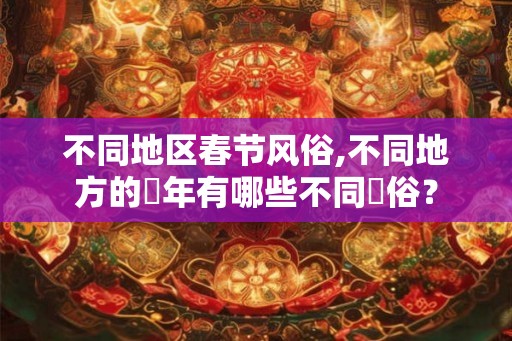 不同地区春节风俗,不同地方的過年有哪些不同習俗？