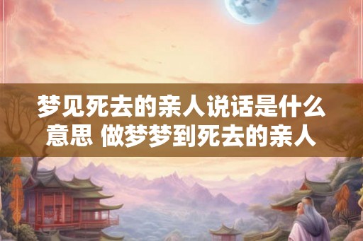 梦见死去的亲人说话是什么意思 做梦梦到死去的亲人说话好不好