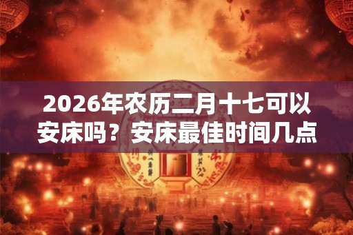 2026年农历二月十七可以安床吗？安床最佳时间几点？
