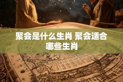 聚会是什么生肖 聚会适合哪些生肖