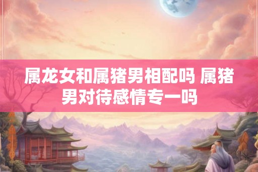 属龙女和属猪男相配吗 属猪男对待感情专一吗 属龙女和属猪男相配吗 属猪男对待感情专一吗