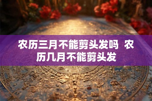 农历三月不能剪头发吗  农历几月不能剪头发