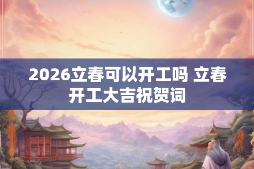 2026立春可以开工吗 立春开工大吉祝贺词