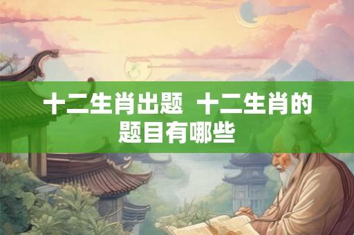 十二生肖出题 十二生肖的题目有哪些 十二生肖出题 十二生肖的题目有哪些