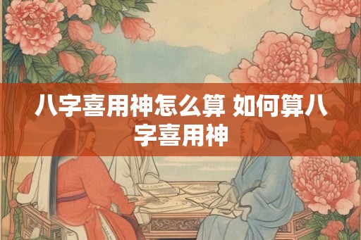 八字喜用神怎么算 如何算八字喜用神 八字喜用神怎么算 如何算八字喜用神