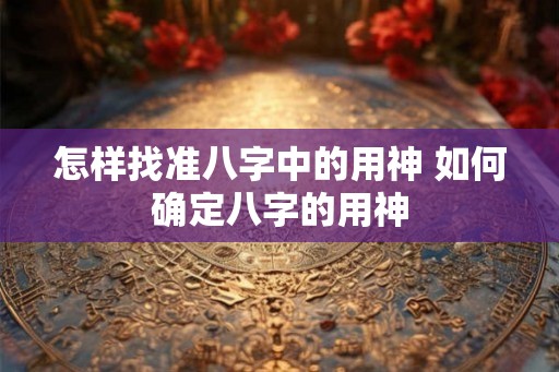 怎样找准八字中的用神 如何确定八字的用神