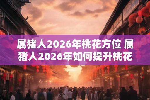 属猪人2026年桃花方位 属猪人2026年如何提升桃花运