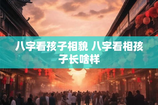 八字看孩子相貌 八字看相孩子长啥样