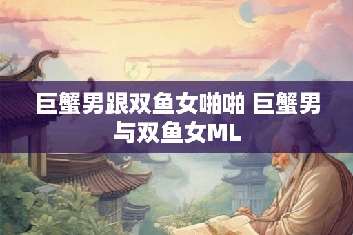 巨蟹男跟双鱼女啪啪 巨蟹男与双鱼女ML