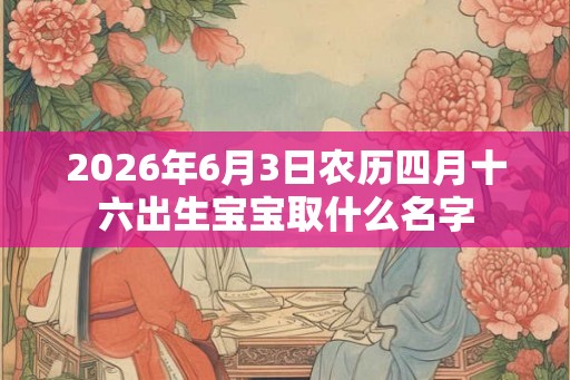 2026年6月3日农历四月十六出生宝宝取什么名字 2026年6月3日农历四月十六出生宝宝取什么名字