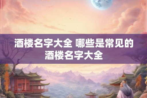 酒楼名字大全 哪些是常见的酒楼名字大全