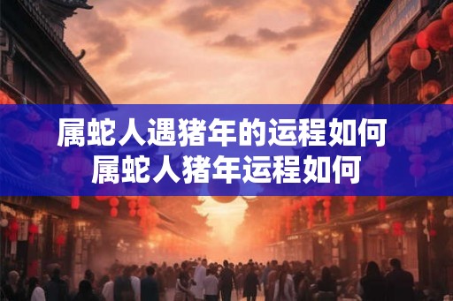 属蛇人遇猪年的运程如何 属蛇人猪年运程如何