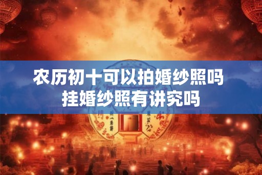 农历初十可以拍婚纱照吗 挂婚纱照有讲究吗 农历初十可以拍婚纱照吗 挂婚纱照有讲究吗