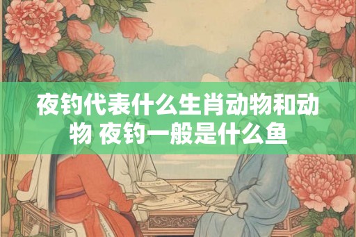 夜钓代表什么生肖动物和动物 夜钓一般是什么鱼 夜钓代表什么生肖动物和动物 夜钓一般是什么鱼