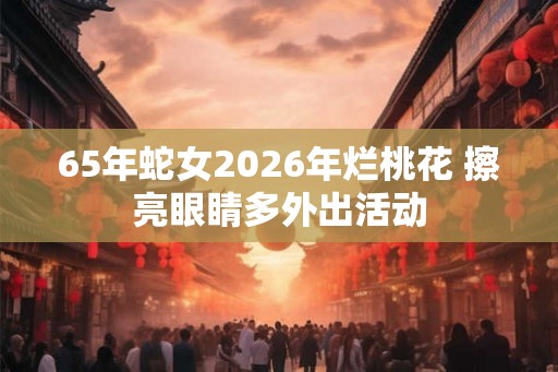 65年蛇女2026年烂桃花 擦亮眼睛多外出活动