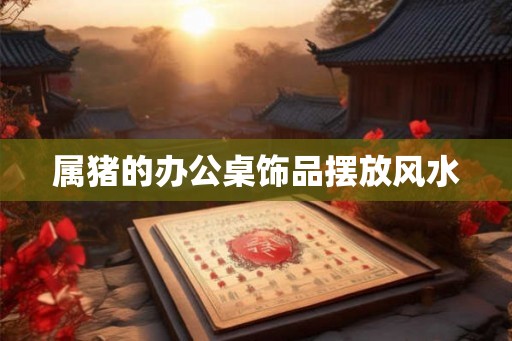 属猪的办公桌饰品摆放风水 属猪的办公桌饰品摆放风水