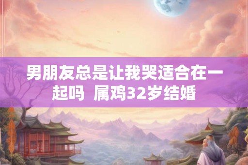 男朋友总是让我哭适合在一起吗  属鸡32岁结婚