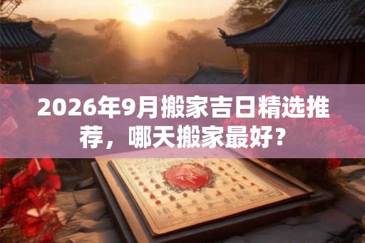 2026年9月搬家吉日精选推荐，哪天搬家最好？