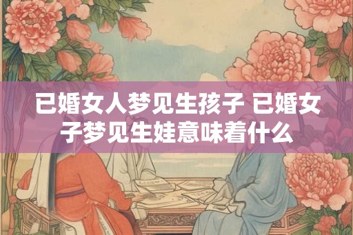已婚女人梦见生孩子 已婚女子梦见生娃意味着什么