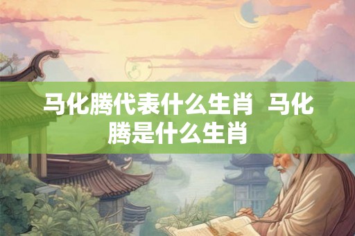 马化腾代表什么生肖  马化腾是什么生肖