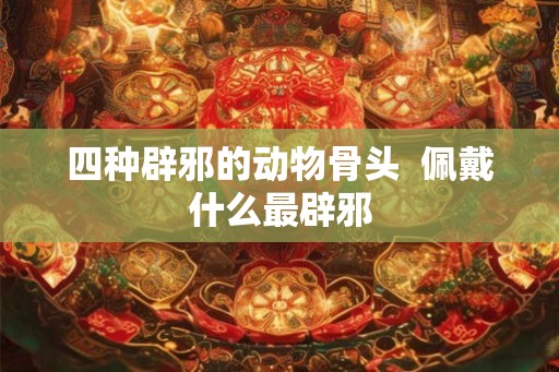 四种辟邪的动物骨头  佩戴什么最辟邪