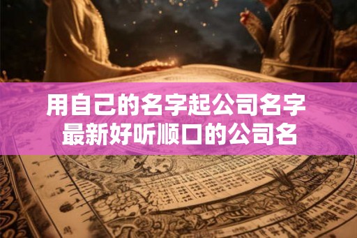 用自己的名字起公司名字 最新好听顺口的公司名