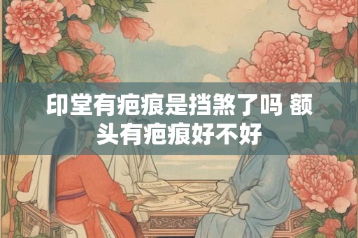 印堂有疤痕是挡煞了吗 额头有疤痕好不好 印堂有疤痕是挡煞了吗 额头有疤痕好不好