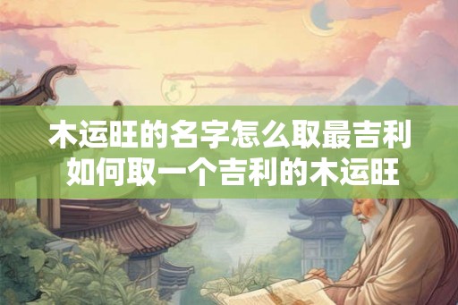 木运旺的名字怎么取最吉利 如何取一个吉利的木运旺名字 木运旺的名字怎么取最吉利 如何取一个吉利的木运旺名字