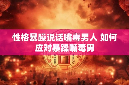 性格暴躁说话嘴毒男人 如何应对暴躁嘴毒男 性格暴躁说话嘴毒男人 如何应对暴躁嘴毒男