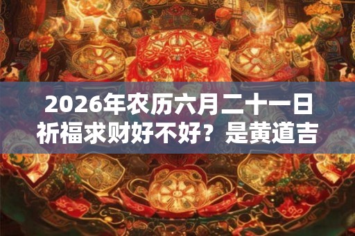 2026年农历六月二十一日祈福求财好不好？是黄道吉日吗？