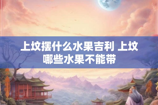 上坟摆什么水果吉利 上坟哪些水果不能带 上坟摆什么水果吉利 上坟哪些水果不能带
