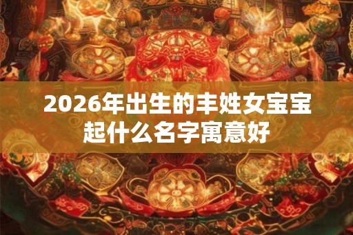 2026年出生的丰姓女宝宝起什么名字寓意好 2026年出生的丰姓女宝宝起什么名字寓意好