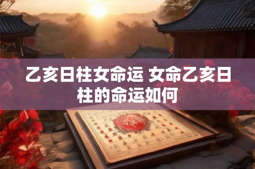 乙亥日柱女命运 女命乙亥日柱的命运如何