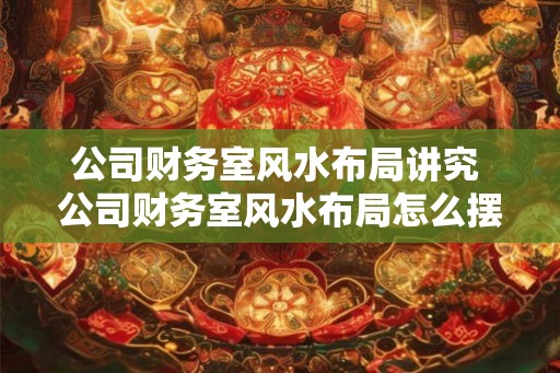 公司财务室风水布局讲究 公司财务室风水布局怎么摆