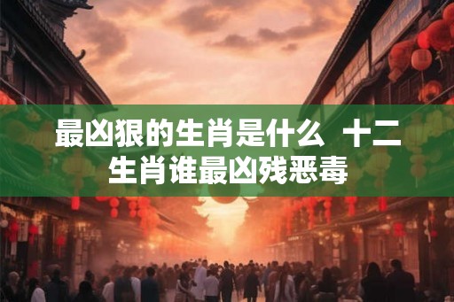 最凶狠的生肖是什么  十二生肖谁最凶残恶毒
