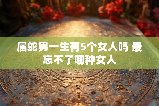 属蛇男一生有5个女人吗 最忘不了哪种女人