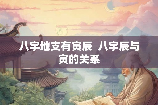 八字地支有寅辰 八字辰与寅的关系 八字地支有寅辰 八字辰与寅的关系