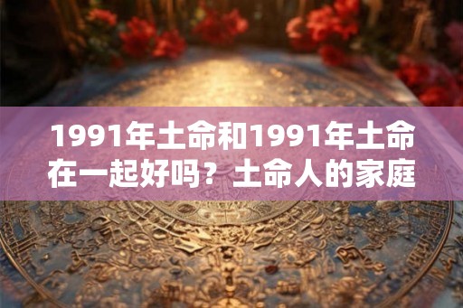 1991年土命和1991年土命在一起好吗？土命人的家庭幸福