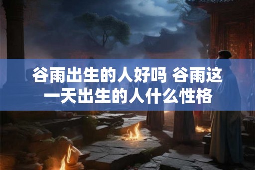 谷雨出生的人好吗 谷雨这一天出生的人什么性格 谷雨出生的人好吗 谷雨这一天出生的人什么性格