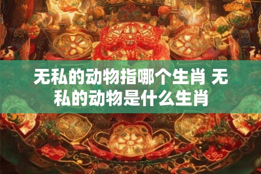 无私的动物指哪个生肖 无私的动物是什么生肖