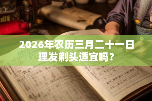 2026年农历三月二十一日理发剃头适宜吗？
