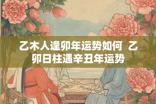 乙木人逢卯年运势如何  乙卯日柱遇辛丑年运势
