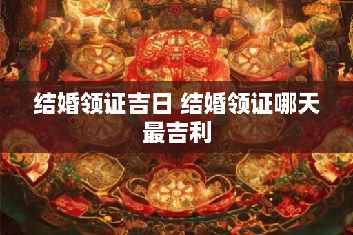 结婚领证吉日 结婚领证哪天最吉利