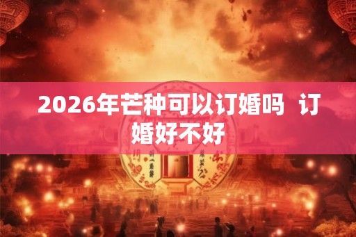 2026年芒种可以订婚吗  订婚好不好